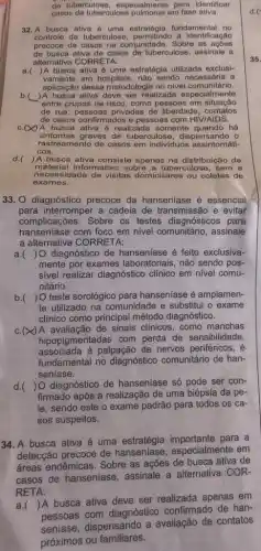 do tuberculose, especialmente para identificar
casos de tuberculose em fase ativa.
32. A busca ativa é uma estratégia fundamenta I no
controle da tuberculose a identificação
precoce de casos na comunidade. Sobre as ações
de busca ativa de casos dertuberculose, assinale a
alternativa CORRETA:
a. () A busca ativa é uma estratégia utilizada exclusi-
vamente em hospitais, não sendo a
aplicação dessa metodologia no nivel comunitário.
b. )A busca ativa deve ser realizad a especialmente
entre grupos de risco como pessoas em situação
de rua, pessoas privadas de liberdade contatos
de casos confirmados e pessoas com HIV/AIDS.
A busca ativa é realizada somente quando há
sintomas graves de tuberculose, dispensando o
rastrea mento de casos em individuos assintomáti-
cos.
d. )A busca ativa consiste apenas na distribuição de
material informativo sobre a tuberculose, sem a
necessidade de visitas domiciliares ou coletas de
exames.
33. O diagnóstico precoce da hanseniase é essencial
complicacoe s. Sobre os testes diagnósticos para
para interromper a cadeia de transmissão e evitar
hanseníase com foco em nivel comunitário, assinale
a alternativa CORRETA:
a.( ) O diagnóstico de hanseníase é feito exclusiva-
mente por exames laboratoriais, não sendo pos-
sível realizar diagnóstico clinico em nivel comu-
nitário.
b.( ) O teste sorológico para hanseníase é amplamen-
te utilizado na comunidade e substitui o exame
clínico como principal método diagnóstico.
c.(x)A avaliação de sinais clinicos, como manchas
hipopigmentadas com perda de sensibilidade,
associada à palpação de nervos periféricos, é
fundamental no diagnóstico comunitário de han-
seniase.
d. ) O diagnóstico de hanseniase só pode ser con-
firmado após a realizaçãc de uma biópsia da pe-
le, sendo este o exame padrão para todos os ca-
sos suspeitos.
34. A busca ativa é uma para a
detecção precoce de hanseniase, especialmente em
áreas endêmicas. Sobre as ações de busca ativa de
casos de hanseníase assinale a alternativa COR-
RETA:
a.(
)A busca ativa deve ser realizada apenas em
pessoas com diagnóstico confirmado de han-
dispensando a avaliação de contatos
próximos ou familiares.
35