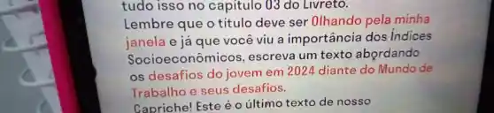 tudo isso no capitulo 03 do Livreto.
Lembre que o titulo deve ser Olhando pela minha
janela e já que você viu a importância I dos Indices
Socioeconômicos , escreva um texto abordando
os desafios do jovem em 2024 diante do Mundo de
Trabalho e seus desafios.
Capriche!Este é o último texto de nosso