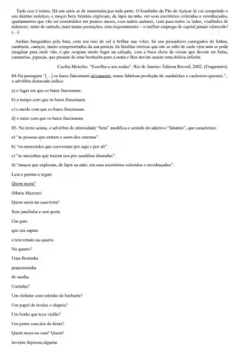 Tudo isso é rotina Há um certo ar de monotonia por toda parte. O bondinho do Pão de Açúcar lá vai cumprindo o
seu destino turistico, e mogos bem falantes explicam de lápis na mão em seus escritórios coloridos e envidraçados,
apartamentos que vào ser construidos em poucos meses,com tantos andares, vista para todos os lados de
mármore, tanto de entrada mais tantas prestações, sem reajustamento-o melhor emprego de capital jamais oferecido!
(ldots )
Andam barquinhos pela baia com um raio de sol a brilhar nas velas; há uns pescadores carregados de linhas,
samburas, caniços, muito compenetrado,da sua pericia; há familias inteiras que não se sabe de onde vêm nem se pode
imaginar para onde vão,c que ocupam muito lugar na calçada, com a boca cheia de coisas que devem ser balas,
caramelos, pipocas, que passam de uma bochecha para a outra e lhes devem causar uma delicia infinita.
Cecilia Meireles. "Escolha o seu sonho". Rio de Janciro: Editora Record, 2002 (Fragmento).
04-Na passagem "[...] os bares funcionam ativamente, numa fabulosa produção de sanduiches e cachorros-quentes.",
advérbio destacado indica:
a) o lugar em que os bares funcionam.
b) o tempo com que os bares funcionam
c) o modo com que os bares funcionam.
d) o meio com que os bares funcionam.
05- No texto acima , advérbio de intensidade "bem" modifica o sentido do adjetivo "falantes", que caracteriza:
a) "as pessoas que entram e saem dos cinemas".
b) "os namorados que conversam por aqui c por ali".
c) "as mocinhas que trazem nos pés sandálias douradas".
d) "moços que explicam de lápis na mão em seus escritórios coloridos e envidraçados".
Leia o poema a seguir
Quem mora?
(Maria Mazzeti)
Quem mora na casa torta?
Sem janelinha e sem porta
Um gato
que usa sapato
e tem retrato no quarto.
No quarto?
Uma florzinha
pequenininha
de sainha
Curtinha?
Um elefante com rabinho de barbante?
Um papel de óculos e chapéu?
Um botão que toca violão?
Um pente com dor de dente?
Quem mora na casa?Quem?
Invente depressa alguém.