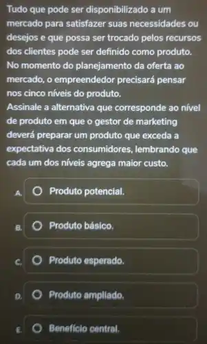 Tudo que pode ser disponibilizado a um
mercado para satisfazer suas necessidades ou
desejos e que possa ser trocado pelos recursos
dos clientes pode ser definido como produto.
No momento do planejamento da oferta ao
mercado, o empreendedor precisará pensar
nos cinco níveis do produto.
Assinale a alternativa que corresponde ao nivel
de produto em que o gestor de marketing
deverá preparar um produto que exceda a
expectativa dos consumidores , lembrando que
cada um dos níveis agrega maior custo.
A
Produto potencial.
B.
Produto básico.
Produto esperado.
Produto ampliado.
Beneficio central.