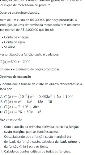 A Tungao custo esld Telacionada dos gastos de producao e
quisição de mercadoria ou produto.
Observe a seguinte situação:
Além de um custo de R 300,00 por peça produzida, a
rodução de uma determinada mercadoria tem um custo
ixo mensal de R 2.000,00 que inclui:
- Conta de energia.
- Conta de água.
- Salários.
Vessa situação a função custo é dada por:
C(x)=300.x+2000
=m que xé o número de peças produzidas.
Diretivas de execução
Suponha que a função de custo de quatro fabricantes seja
lada por:
A. C(x)=(10^-6)x^3-0,003x^2+5x+1000
B C(x)=x^3-6x^2+13x+15
C C(x)=7cdot 10^6+30x
D C(x)=75+80x-x^2
Agora responda:
I. Com o auxilio da primeira derivada, calcule a função
custo marginal para as funções acima.
Obs.: Sabendo que a função custo marginal é a
derivada da função custo , calcule a derivada primeira
da função C(x) para os itens.
II. Calcule os pontos criticos de todas as funçōes.