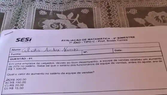 Turm a
Em uma empresa de calcados, d
devido ao bom desempenho, a equipe de vendas recebeu um aumento
de 20%  no salário. Sabe-se que
dog funcionarios da equipe de vendas, antes do ajuste era de
R 1.500,00
Qual o valor do aumento no salário da equipe de vendas?
R 300,00
B) R 150,00
R 20,00
D) R 15,00
QUESTÃO - 01