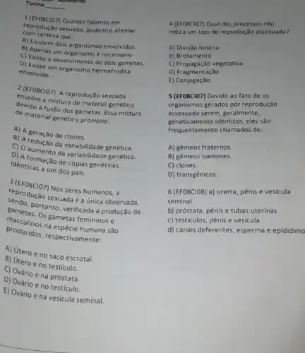 Turma: 9. comnerme
__
1. (EFO8CIO7) Quando falamos em
reprodução sexuada, podemos afirmar
com certeza que :
A) Existem dois organis mos envolvidos.
B) Apenas um organismo necessário.
C) Existe o envolvimento de dois gametas.
D) Existe um organismo hermafrodita
envolvido.
2 (EFOSCIO7) A reprodução sexuada
envolve a mistura de material genético
devido à fusão dos gametas. Essa mistura
de material genético promove.
A) A geração de clones.
B) A redução de variabilidade genética.
C) 0 aumento da variabilidade genética.
D) A formação de cópias genéticas
identicas a um dos pais.
3(EFO8ClO7)
Nos seres humanos, a
centrodução sexuada da única observada,
proceulinos na espécie humana são
Bametas. Os gametas femininos e
portanto, verificada a produção de
produzidos, respectivamente:
A) Utero e no saco escrotal.
B) útero e no testículo.
C) Ovário ena próstata.
D) Ovário e no testículo.
E) Ovário e na vesicula seminal.
4 (EFOBCIOZ) Qual dos processos não
indica um tipo de reprodução assexuada?
A) Divisão binária
B) Brotamento
C) Propagação vegetativa
D) Fragmentação
E)Conjugação
5 (EFO8CIO7) Devido ao fato de os
organismos gerados por reprodução
assexuada serem, geralmente,
geneticamente idênticos, eles são
frequentemente chamados de:
A) gêmeos fraternos.
B) gêmeos siameses.
C) clones.
D) transgênicos.
6 (EF08CIO8) a) uretra pênis e vesícula
seminal
b) próstata, pênis e tubas uterinas
c) testículos, pênis e vesicula
d) canais deferentes , esperma e epidídimo