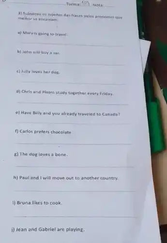 Turma: __ Nota:
3) Substitua os sujeitos das frases pelos pronomes que
melhor se encaixam:
a) Mary is going to travel
__
b) John will buy a car.
__
c) Jully loves her dog.
__
d) Chris and Pietro study together every Friday.
__
e) Have Billy and you already traveled to Canada?
__
f) Carlos prefers chocolate.
__
g) The dog loves a bone.
__
h) Paul and I will move out to another country.
__
i) Bruna likes to cook.
__
j) Jean and Gabriel are playing.