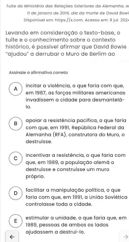 Tuíte do Ministério das Relações Exteriores da Alemanha,e
ll de janeiro de 2016 dia da morte de David Bowi
Disponivel em:https://x.com .Acesso em: 9 jul.2022
Levando em consideração o texto -base , o
tuite e o conhecime ento sobre o contexto
histórico , e possivel afirmar que David Bowie
"ajudou'a derrubar o Muro de Berlim ao
Assinale a afirmativa correta
A
incitar a violência , o que faria com que,
n
em 1981. as forcas militares americanas
invadissem cidade para desmantelá-
10
B )
apoiar a resistencia pacifica , o que faria
com que , em 1991 República Federal da
Alemanha (RFA) , construtora do Muro, o
destruisse.
C
incentivar resistencia , o que faria com
v
que , em 1989, a população alema o
destruisse e construisse um muro
próprio.
D
facilitar a manipulação politica , o que
faria com que , em 1991, a Uniao Soviética
controlasse toda a cidade.
E
estimular a unidade , o que faria que , em
1989 , pessoas ; de ambos os lados
ajudassem a destrui-lo.
5