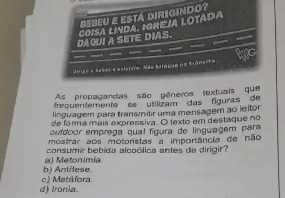 tv
DEESTA DIRIGINIDO?
TADA
DAQULA SHEDIA S.
outerdio.
Máo brinque no trânsito.
As propagandas são gêneros textuais que
frequentemente se utilizam das figuras de
linguagem para transmitir uma mensagem ao leitor
de forma mais expressiva. O texto em destaque no
outdoor emprega qual figura de linguagem para
mostrar aos motoristas a importância de não
consumir bebida alcoólica antes de dirigir?
a) Metonímia.
b) Antitese.
c) Metáfora.
d) Ironia.