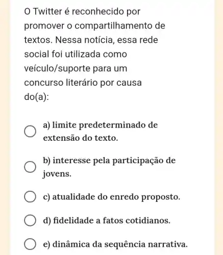 Twitter é reconhecido por
promover o compartilhamento de
textos. Nessa notícia, essa rede
social foi utilizada como
veículo/supc orte para um
concurso literário por causa
do(a):
a) limite predeterm inado de
extensão do texto.
b) interesse pela participação de
jovens.
c) atualidade do enredo proposto.
d) fidelidade a fatos cotidianos.
e) dinâmica da sequência narrativa.