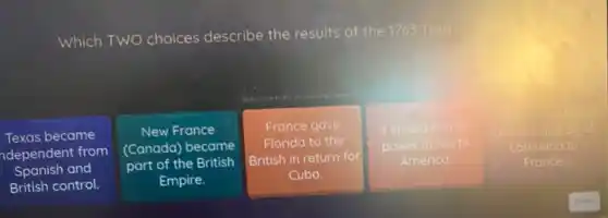 Which TWO choices describe the results of the 1763 Treaty
Texas became
ndependent from
Spanish and
British control.
New France
(Canada) became
part of the British
Empire.
France gave
Florida to the
British in return for
Cuba.
It ended French
power in North
America
Spoin gave
Orleans and allo
Louisiana to
France.