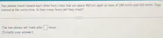 Two planes travel toward each other from cities that are about 450 km apart at rates of 240km/r and 210km/re They
started at the same time. In how many hours will they meet?
The two planes will meet after square  hours.
(Simplify your answer.)