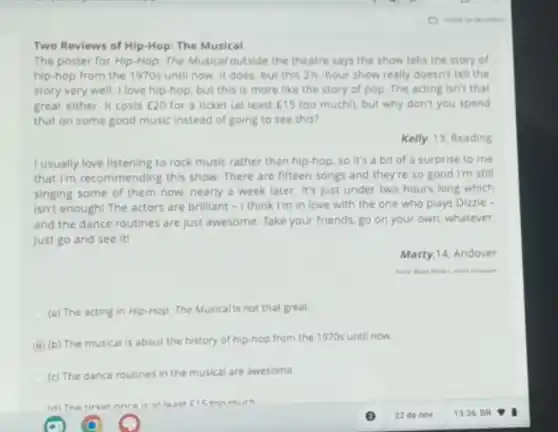 Two Reviews of Hip-Hop The Musical
The poster for Hip-Hop The Musical outside the theatre says the show tells the story of
hip-hop from the 1970s until now. It does, but this 2)-hour show really doesn't tell the
story very well. I love hip-hop, but this is more like the story of pop. The acting Isn't that
great either. It costs E20 for a ticket (at least E15 too muchll, but why don't you spend
that on some good music instead of going to see this?
Kelly, 13, Reading
I usually love listening to rock music rather than hip-hop, so it's a bit of a surprise to me
that I'm recommending this show. There are fifteen songs and they're so good I'm still
singing some of them now, nearly a week later. It's just under two hours long which
isn't enough! The actors are brilliant - I think I'm in love with the one who plays Dizzle -
and the dance routines are just awesome. Take your friends, go on your own, whatever
just go and see iti
Matty,14, Andover
(a) The acting in Hip-Hop: The Musicalls not that great.
A
(b) The musical is about the history of hip-hop from the 1970s until now
(c) The dance routines in the musical are awesome.
ton mirh