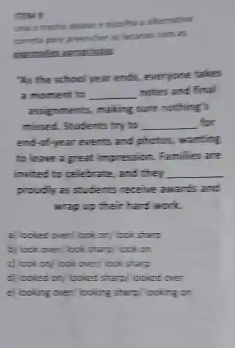 "two
albanoe escolia a athemativa
comefice parts mencher as lecumes comes
expression approaches
"As the school year ends everyone talkes
a moment to __
motes and fital
graments,making sure mothing's
missed Students try to __ for
end-of-year events and photos,wanting
to leave a great impression Families are
invited :celebrate and they __
proudly as students receive awa -is and
wags their has :MCIT
a looked over look on cokstart
5 look over lookstard cokon
c) lookon lookover look start
c) boled on looked sta 7/ colled over
e looking over looking sta 7. coking on