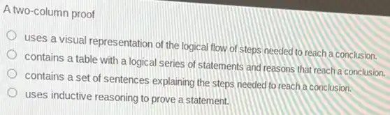 A two-column proof
uses a visual representation of the logical flow of steps needed to reach a conclusion.
contains a table with a logical series of statements and reasons that reach a conclusion.
contains a set of sentences explaining the steps needed to reach a conclusion.
uses inductive reasoning to prove a statement.