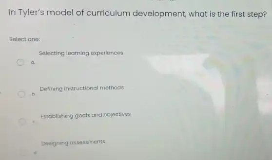 In Tyler's model of curriculum development,what is the first step?
Select one:
Selecting learning experiences
a.
Defining instructional methods
Establishing goals and objectives
Designing assessments