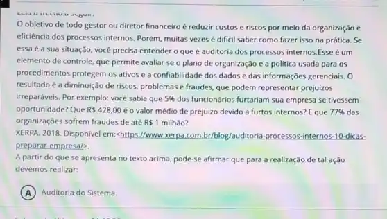 u 3"5411.
objetivo de todo gestor ou diretor financeiro é reduzir custos e riscos por meio da organização e
eficiência dos processos internos. Porém, muitas vezes é dificil saber como fazer isso na prática. Se
essa é a sua situação, você precisa entender o que é auditoria dos processos internos.Esse é um
elemento de controle, que permite avaliar se o plano de organização e a politica usada para os
procedimentos protegem os ativos e a confiabilidade dos dados e das informações gerenciais. 0
resultado é a diminuição de riscos, problemas e fraudes, que podem representar prejuizos
irreparáveis. Por exemplo:você sabia que 5%  dos funcionários furtariam sua empresa se tivessem
oportunidade? Que R 428,00 é o valor médio de prejuizo devido a furtos internos? E que 77%  das
organizações sofrem fraudes de até R 1 milhão?
XERPA. 2018. Disponivel em:<https://www.xerpa.com br/blog/auditoria-processos -internos-10-dicas-
preparar-empresal?
A partir do que se apresenta no texto acima, pode-se afirmar que para a realização de tal ação
devemos realizar:
A Auditoria do Sistema.