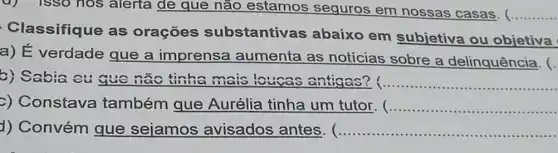 u) isso hos alerta de que não estamos seguros em nossas casas. ( __
Classifique as oraçōes substantivas abaixo em subjetiva ou objetiva
a) E verdade gue a imprensa aumenta as notícias sobre a delinquência. (.
b) Sabia eu que nào tinha mais loucas antigas? __
c) Constava também que Aurélia tinha um tutor. __
d) Convém que sejamos avisados antes. (... __