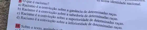 u) nossa identidade nacional.
que é racismo?
a) Racismo é a convicção sobre a ganância de determinadas raças.
b) Racismo é a convicção sobre a sabedoria de determinadas raças.
c) Racismo é a convicção sobre a superioridade de determinadas raças.
d) Racismo é a convicção sobre a de determinadas raças,