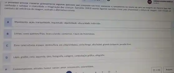 U proressor precisa trapainar graquarmente argumas questoes que envolvem um niver evementar e runoamentar na reitura oo ivro oe imagem oe manera que nao
confunda e sufoque a criatividade e Imaginação das crianças. Santaella (2012) aponta algumas questies chave para desenvolver a leitura de imagem Com relaçǎo ao
contexto de referência da Imagem, assinale a alternativa correta:
MovImento, ação, tranquilidade , Inquietude, objetividade, obscuridade indecisao.
Linhas, cores quentes/frias, branco/preto contornos, traços de fisionomlas.
Zona rural/Jurbana, espago: dentro/for em cima/embaixo, perto/longe alto/balka, grande/pequeno, pesado/leve.
C
D
Lápis, grafite, cera, aquarela dieo, fotografia, colagem, computação gráfica, xilografia.
F
Comportamento. attitudes. humor. rancor amor. preconceito, estereótions.