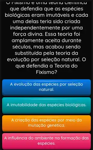 U TIXISIIIU E UIIIU LEUIIU clelllllcu
que defendia que as espécies
biológicas eram imutáveis e cada
uma delas teria sido criada
independe ntemente por uma
força diving . Essa teoria foi
amplame nte aceita durante
séculos , mas acabou sendo
substituída pela teoria da
evolução por seleção natural.
que defendia a Teoria do
Fixismo?
A evolução das espécies por seleção
natural.
A imutabilidade das espécies biológicas.
A criação das espécies por meio da
mutação genética.
A influência do ambiente na formação das
espécies.