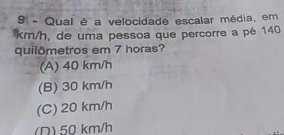 ual é a velocida de escalar média . em
km/h , de uma pessoa que percorre a pé 140
quilômet os em 7 horas?
(A) 40km/h
(B) 30km/h
(C) 20km/h
(D) 50km/h