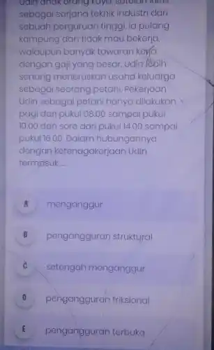 Ualin anak orang kaya, setelamalus
sebagai sarjana teknik industri dari
sebuah perguruan tinggi , ia pulang
kampung dan tidak mau bekerja,
walaupun banyak tawaran kera
dengan gaji yang besar. Udin lèbih
senang meneruskan usaha keluarga
sebagai seorang petani. Pekerjaan
Udin sebagai petani hanya dilakukan
pagi dari pukul 08.00 sampai pukul
10.00 dan sore dari pukul 14 .00 sampai
pukul 16.00. Dalam hubungannya
dengan ketenagakerjaan Udin
termasuk __
A menganggur
B pengangguran struktural v
setengah menganggur
D pengangguran friksional v
E pengangguran terbuka