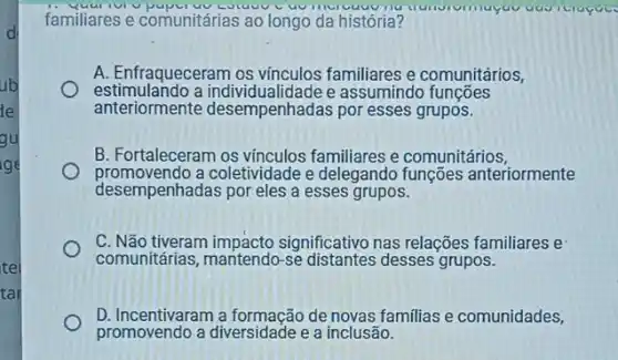 ub
de
gu
ge
tel
tar
familiares e comunitárias ao longo da história?
Lutuuv
A. Enfraqueceram os vínculos familiares e comunitários,
estimulando a individualidade e assumindo funções
anteriormente desempenhadas por esses grupos.
B. Fortaleceram os vínculos familiares e comunitários,
promovendo a coletividade e delegando funções anteriormente
desempenhadas por eles a esses grupos.
C. Não tiveram impacto significativo nas relações familiares e
comunitárias, mantendo-se desses grupos.
D. Incentivaram a formação de novas familias e comunidades,
promovendo a diversidade e a inclusão.