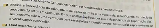 ud América Central que podem ser considerados paraísos fiscais.
2 Analise a importância da atividade mineradora no Chile e na Venezuela, identificando os principais
produtos do setor em cada país. Em sua análise,Jexplique por que a dependência da exportação des-
ses produtos não é uma vantagem para esses países e identifique qual desses paises apresenta maior
diversificação econômica.
3 Qual importante atividu