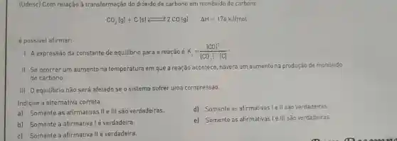 [Udesc) Com relação à transformação do dióxido de carbono em monóxido de carbono
CO_(2)(g)+C(s)leftarrows 2CO(g) Delta H=174kJ/mol
é possivel afirmar:
1.A expressão da constante de equilibrio para a reação é K_(c)=([CO]^2)/([CO_(2)]cdot [C])
ll.Se ocorrer um aumento na temperatura em que a reação acontece , haverá um aumento na produção de monóxido
de carbono.
111.0 equilibrio não será afetado se o sistema sofrer uma compressão.
Indique a alternativa correta.
d)Somente as afirmativas le ll sao verdadeiras.
a)Somente as afirmativas . II e III são verdadeiras.
e)Somente as afirmativas le III são verdadeiras.
b)Somente a afirmativa lé verdadeira.
c)Somente a afirmativa llé verdadeira.