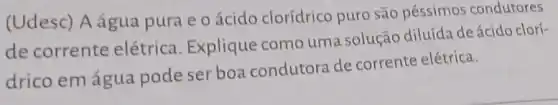 (Udesc) A água pura e o ácido clorídrico puro são péssimos condutores
de corrente elétrica Explique como uma solução diluída de ácido clorí-
drico emágua pode ser boa condutora de corrente elétrica.