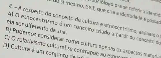 ue si mesmo , Self, que cria a identidade é passad
4-A respeito do conceito de cultura e etnocentrismo , assinale o
A) 0 etnocentrismo é um conceito criado a partir do conceito do
ela ser diferente da sua.
B) Podemos considerar como cultura apenas os aspectos material
C) 0 relativismo cultural se contrapōe ao etnnc