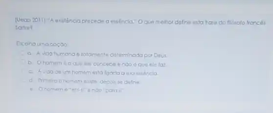 (Ueap 2011) "A existência precede a essêncla." O que methor define esta trase do fliósolo francés
Sortre?
Escolha uma opção:
a. A vida humana 6 totolmente determinada por Deux
b. Ohomeme o que ele concebe enào o que ele faz
c. Avidade um homem está ligada a sua essencla
d. Primero o homem existe, depos se define.
e. Ohomem "para il".