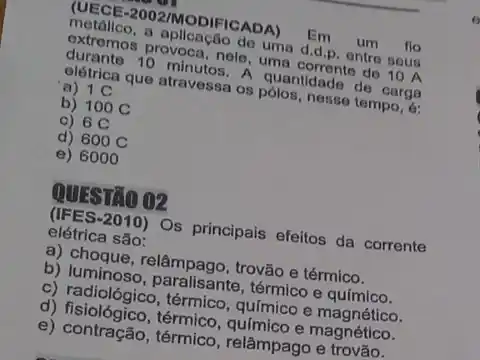 (UECE-2002/MODIFICADA) Em um flo
metállco, a apllcação de uma d.d.p, entre seus
extremos provoca, nele, uma do 10 A
durante 10 minutos. A quantidade de carga
elétrica que atravessa os pólos, nesse tempo, d:
a) 1 C
b) 100 C
c) 6 C
d) 600 C
e) 6000
QUESTÃO 02
(IFES-2010)Os principais efeitos da corrente
elétrica são:
a) choque, relâmpago trovão e térmico.
b) luminoso térmico e químico.
c) radiológico, térmico , químico e magnético.
d) fisiológico,térmico, químico e magnético.
e) contração, térmico , relâmpago e trovão.