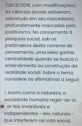 (UECE/2018 , com modificações)
As ciências sociais estiveram,
sobretudo em seu nascedouro,
profundamente marcadas pelo
positivismo .No concernente à
pesquisa social, sob os
parâmetros desta corrente de
pensame nto, uma ideia ganha
centralido ide quando se busca o
entendimen to ou construç đo da
realidade social. Sobre o tema,
considere as afirmativ as a seguir.
I. Assim como a natureza, a
sociedade humana reger-se -Id
or leis invariáveis e
Independentes - leis naturais -