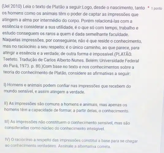 (Uel 2010) Leia o texto de Platão a seguir:Logo, desde o nascimento, tanto 1 ponto
os homens como os animais têm o poder de captar as impressões que
atingem a alma por intermédio do corpo. Porém relacioná-las com a
essência e considerar a sua utilidade, éo que só com tempo trabalho e
estudo conseguem os raros a quem é dada semelhante faculdade.
Naquelas impressões, por conseguinte, não é que reside o conhecimento,
mas no raciocínio a seu respeito; é 0 único caminho, ao que parece, para
atingir a essência e a verdade; de outra forma é impossivel.(PLATÃO.
Teeteto. Tradução de Carlos Alberto Nunes. Belém:Universidade Federal
do Pará, 1973. p. 80.)Com base no texto e nos conhecimentos sobre a
teoria do conhecimento de Platão, considere as afirmativas a seguir:
I) Homens e animais podem confiar nas impressões que recebem do
mundo sensivel, e assim atingem a verdade.
II) As impressões são comuns a homens e animais, mas apenas os
homens têm a capacidade de formar, a partir delas, o conhecimento.
III) As impressões não constituem o conhecimento sensivel, mas são
consideradas como núcleo do conhecimento inteligivel.
IV) O raciocínio a respeito das impressões constitul a base para se chegar
ao conhecimento verdadeiro Assinale a alternativa correta.