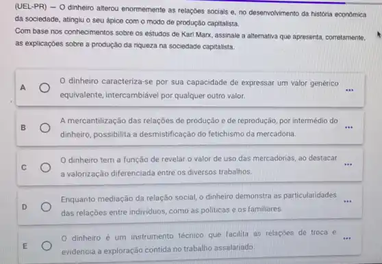 (UEL-PR) - O dinheiro alterou enormemente as relações sociais e, no desenvolvimento da história econômica
da sociedade, atingiu o seu ápice com o modo de produção capitalista.
Com base nos conhecimentos sobre os estudos de Karl Marx assinale a alternativa que apresenta, corretamente,
as explicações sobre a produção da riqueza na sociedade capitalista.
0 dinheiro caracteriza-se por sua capacidade de expressar um valor genérico
__
equivalente intercambiável por qualquer outro valor.
A mercantilização das relações de produção e de reprodução, por intermédio do
dinheiro, possibilita a desmistificação do fetichismo da mercadoria.
dinheiro tem a função de revelar.o valor de uso das mercadorias ao destacar __
a valorização diferenciada entre os diversos trabalhos.
Enquanto mediação da relação social, o dinheiro demonstra as particularidades
das relações entre indivíduos, como as politicas e os familiares.
0 dinheiro é um instrumento técnico que facilita as relações de troca e
evidencia a exploração contida no trabalho assalariado.