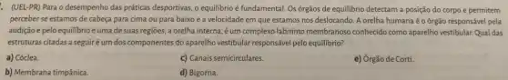 . (UEL-PR) Para o desempenho das práticas desportivas, o equilibrio é fundamental. Os órgãos de equilibrio detectam a posição do corpo e permitem
perceber se estamos de cabeça para cima ou para baixo e a velocidade em que estamos nos deslocando. A orelha humana é o órgão responsável pela
audição e pelo equilibrio e umade suas regiōes, a orelha interna éum complexo labirinto membranoso conhecido como aparelho vestibular. Qual das
estruturas citadas a seguir é um dos componentes do aparelho vestibular responsável pelo equilibrio?
a) Cóclea.
c) Canais semicirculares.
e) Órgão de Corti.
b) Membrana timpânica.
d) Bigorna.