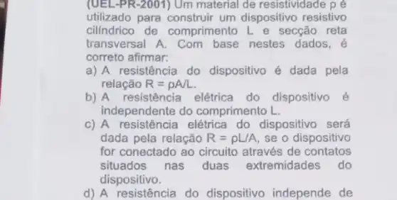 (UEL-PR-2001) Um material de resistividade p é
utilizado para construir um dispositivo resistivo
cilindrico de comprimento L e secção reta
transversal A. Com nestes dados, é
correto afirmar:
a) A resistência do dispositivo é dada pela
relação R=rho A/L
b) A resistência elétrica do dispositivo é
independente do comprimento L.
c) A resistência elétrica do dispositivo será
dada pela relação R=rho L/A se o dispositivo
for conectado ao circuito através de contatos
situados nas duas extremidades do
dispositivo.
d) A resistência do dispositivo independe de