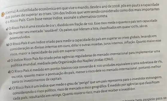 (Uema) Avolatilidade econômica em que viveo mundo,desdeoanode2008 ,pôsempauta a capacidade
dos países de superal as crises. Um dos indices que vem sendo considerado como dos mais importantes
éo Risco País. Com base nesse índice, assinalea alternativa correta.
a) ORisco Paísé uma escala de 0 a1, divididoem fração de100. Esse risco medeo quanto o país tem capacidade
de manter seu mercado "saudável". Os países que lideram a lista, classificados em quase
100%  são os
desenvolvidos.
b) O Risco País é um índice criado para medira capacidade do pais em superar as crises globais, levando em
consideração as divisas internas em ouro, dólare outras moedas, juros internos inflação. Quanto maior esse
risco, maior a capacidade do país em superar crises.
c) Oíndice Risco País foi criado pelas agências reguladoras do mercado internacional para implementar uma
politica mundial, mediada pela Organização das Nações Unidas (ONU).
d) ORisco Paísé medido em pontos básicos cuja conversão é: 100 unidades equivalem a uma sobretaxa de
1% 
ou seja, quanto maior pontuação do país, menor risco dele no mercado internacional, portanto melhor
para os investimentos de capitais.
e) O Risco Paísé um indice que mede o grau de "perigo"que um país representa para o investidor estrangeiro.
considerando o risco politico risco de mercadoe risco geográfico. Emedido poragências que classificam
cada país, resultando em ratings. Quanto maior 0 risco, mais deve receber o investidor.