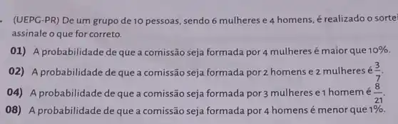 - (UEPG-PR) De um grupo de 10 pessoas , sendo 6 mulheres e 4 homens, é realizado o sorte
assinale o que for correto.
01) A probabilidade de que a comissão seja formada por 4 mulheres é maior que 10% 
02) A probabilidade de que a comissão seja formada por 2 homens e 2 mulheres e (3)/(7)
04) A probabilidade de que a comissão seja formada por 3 mulheres e1 homemé (8)/(21)
08) A probabilidade de que a comissão seja formada por 4 homens é menor que 1%