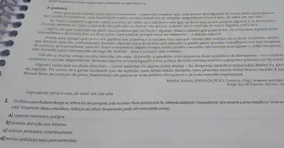 (Uer) Considere o texto a seguir para responder as questōes 102
A palavra
Tanto que tenho falado tenho escrito-como nào imaginar feri alguém? As vezes sinto, numa pessoa
que acabo de conhece , uma hostilidade surda, ou uma reticéncia de mágons Imprudente oficlo é este, de viver em voz alta
As vezes, também a gente tem o consolo de saber que alguma coisa que se disse por neaso ajudou alguém a se reconciliar
consigo mesmo ou com a sua vida de cada diu, a sonhar um pouco, a sentir uma vontade de fazer alguma coisa boa.
espontánea c distraida que ou disse com naturalidade porque senti no momento - e depois esqueci
Agora sei que outro dia eu disse uma palavra que fez bem a alguém. Nunca suberei que palavra foi; deve ter sido alguma frase
Tenho uma amiga vez ganhou um canário,c o canário não cantava. Deram-lhe receitas - canário cantar;
que falasse com ele cantarolasse, batesse coisa ao piano; que pusesse a gaiola perto quando trabalhasse em sua máquina
de costura; que arranjasse para the fazer companhia , algum tempo, outro cantador; até mesmo que ligasse o rádio um pouco
alto durante uma transmissão de jogo de mas o canário não cantava.
Um dia a minha amiga estava sozinha em casa distraida, e assobiou uma pequena frase melódica de Beethoven - e o canário
começou a cantar alegremente. Haveria alguma secreta ligação entre a alma do velho artista morto e o pequeno pássaro cor de ouro?
Alguma coisa que eu disse distraido - talvez palavras de algum poeta antigo - foi despertar melodias esquecidas dentro da alm:
de alguém. Foi como se a gente soubesse que de repente, num reino muito distante, uma princesa muito triste tivesse sorrido. E iss
fizesse bem ao coração do povo; iluminasse um pouco as suas pobres choupanas e as suas remotas esperanças.
BRAGA, Rubem; PROENC FILHO, Domício (Org.)antologia
Braga. Rio de Janciro:Record, 19
Imprudente oficio é este,de viver em voz alta.
1.Ooficio a que Rubem Braga se refereéoseu próprio, o de escritor. Para caracterizá-lo, além do adjetivo "imprudente", ele recorre orrea uma metáfora: "viver en
alta" O sentido dessa metáfora, relativa ao oficio de escrever, pode ser entendido como:
a) superar conceitos antigos
b) prestar atenção aos leitores.
c) criticar prováveis interlocutores.
d) tornar públicos seus pensamentos.