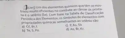 (Uer) Um dos elementos quimicos quetêm se mos-
trado muito eficientes no combate ao câncer de prósta-
ta é o selênio (Se).
Com base na Tabela de Classificação
Periodica dos-Elementos, os simboles-de elementos.com
propriedades quimicas semelhantes ag selênio sào:
a) Ce, Br, I.
Sb.
b) Te, S, Po.
d) As, Br, Kr.