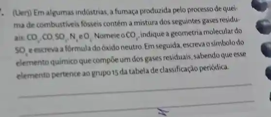 . (Uerj) Em algumas indústrias, a fumaça produzida pelo processo de quei-
made combustiveis fósseis contém a mistura dos seguintes gases residu-
ais CO_(2),CO_(2)SO_(2)N_(2)eO_(2) Nomeie o CO_(2)
indique a geometria molecular do
SO_(4)
e escreva a formula do óxido neutro Em seguida , escreva o símbc lodo
elemento químico que compoe um dos gases residuais sabendo que esse
elemento pertence ao grupo 15 da tabela de classificação periódica.
__