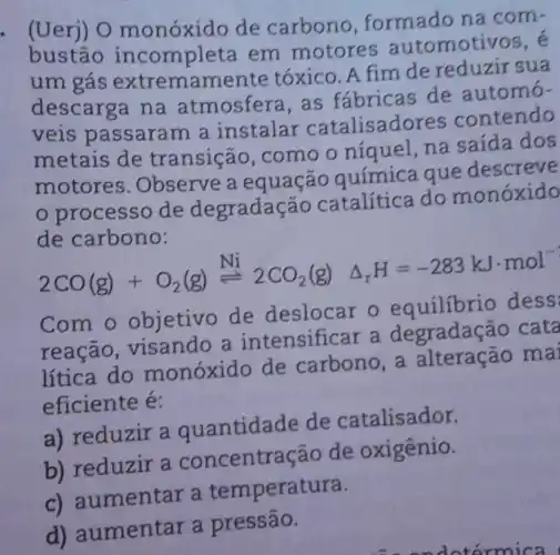 . (Uerj) O monóxido de carbono formado na com-
bustão incompleta em motores automoti
um gás extremamente tóxico. A fim de reduzir sua
descarga na atmosfera,as fábricas de automó-
veis passaram a instalar catalisadol es contendo
metais de transição . como o niquel,na saída dos
motores . Observe a equação guímica que descreve
processo de degradação catalítica do monóxido
de carbono:
2CO(g)+O_(2)(g)xlongequal (Ni)2CO_(2)(g) Delta _(r)H=-283kJcdot mol^-
Com o objetivo de deslocar o equilibrio dess
reação , visando a intensificar a degradação cata
lítica do monóxido de carbono, a alteração mai
eficiente é:
a) reduzir a quantida de de catalisador.
b) reduzir a concentração de oxigênio.
c) at mentar a temperatura.
d)aumentar a pressão.