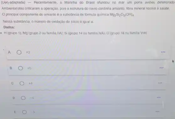 (Uerj-adaptada)- Recentemente, a Marinha do Brasil afundou no mar um porta avioes deteriorado
Ambientalistas criticaram a operação, pois a estrutura do navio continha amianto fibra mineral nociva à saúde.
principal componente do amianto é a substância de fórmula química Mg_(3)Si_(2)O_(5)(OH)_(4)
Nessa substância, o numero de oxidação do silicio é igual a:
Dados:
- H (grupo 1); Mg (grupo 2 ou familia IIA); Si (grupo 14 ou familia IVA); O (grupo 16 ou familia VIA).
+2
B
+6
C
+4
D
-4
E
-6