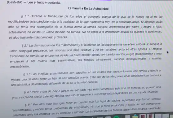 (Uesb-BA) - Lee el texto y contesta.
La Familla En La Actualidad
1. Durante el transcurso de los años el concepto acerca de lo que es la familia en si ha ido
modificándose acercándose más a la realidad de lo que representa hoy, en la sociedad actual. Si décadas atrás
sólo se tenia una concepción de la familia como la familia nuclear,conformada por padre y madre e hijos,
actualmente no existe un único modelo de familia No se limita a la orientación sexual de quienes la conforman,
es algo bastante más complejo y diverso.
 2.^circ  La disminución de los matrimonios y el aumento de las separaciones denotan cambios. Y, aunque la
union conyugal prevalece, las uniones son más flexibles y no tan estables como en otras épocas.El modelo
tradicional de familia se encuentra desde ya hace mucho tiempo en transformación ya que paralelamente a esta
empiezan a ser mucho más significativas las familias binucleares, familias monoparentales y familias
ensambladas.
 3.^circ 
Las familias ensambladas son aquellas en las cuales dos adultos forman una familia y donde al
menos uno de ellos tiene un hijo de una relación previa. Este tipo de familia posee unas caracteristicas propias y
una dinámica determinada diferente de la de la familiar nuclear.
4." Pero a dia de hoy a pesar de ser cada vez más numerosas este tipo de familias, no poseen una
gran validación social y de alguna manera eso se trasmite a sus integrantes dejandolos en una injusta situación.
85.^circ 
Por otro lado hay que tener en cuenta que los hijos de padres separados que forman familias
ensambladas, pueden tener problemas de adaptación, ya que a nivel emocional y social se ven ciertamente
afectados ante los cambios en su estructura familiar.La estabilidad de las familias dependerá en gran medida de