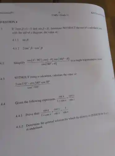 UESTION 4
1
Given the following expression:
(sinx)/(1+cosx)+(cosx)/(sinx)
4.4.1 Prove that:
(sinx)/(1+cosx)+(cosx)/(sinx)=(1)/(sinx)
4.4.2
Determine the general solution for which the identity in QUESTION 4.4.1
is undefined.
CAPS - Grade 11
If 2cosbeta +1=0 and sinbeta lt 0 determine WITHOUT the use of a calculator and
with the aid of a diagram, the value of:
4.1.1 sinbeta 
4.1.2 2tan^2beta -cos^2beta 
4.2
Simplify
(cos(Theta -90^circ )cdot cos(-Theta )cdot tan(360^circ -Theta ))/(sin(180^circ )+Theta )
to a single trigonometric term.
4.3
WITHOUT using a calculator calculate the value of:
(2sin510^circ -cos340^circ cdot cos20^circ )/(cos^2)110^(circ )
4.4