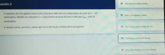 uestão 2
espectro de uma galáxia mostra uma linha de H-alfa com um comprimento de onda de lambda =720
nanómetros. Medido em laboratório o comprimento de onda da linha H-alfa vale lambda _(lab)=656,28
nanómetros.
A respeito disso assinale a opção que traz a afirmação correta eta sobre essa galáxia.
A) Ela está formando estrelas.
B) Ela é uma galáxia espiral.
C) Ela está se aproximando de nós.
D) Ela está se afastando de nós.
E) Ela está colidindo com outra galáxia.