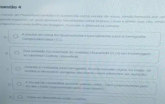 uestão 4
escala de Hounsfield também é conhecida como escala de cinza, sendo formada porum
rande espectro, no qual apresenta tonalidades entre branco, cinza e preto que sao, entac
esponsáveis pelo brilho da imagem Assinale a alternativa correta:
A escala de cinza foi desenvolvida especialmente para a tomografia
computadoriza da (TC)
B.	Sua unidade foi chamada de unidade Hounsfield (H.U) em homenagem
ao cientista Godfrey Hounsfield
C	Quando é realizada uma tomografia de determinada região do corpo, as
tecidos e elementos atingidos absorvem niveis diferentes de radiação
D.	A escala de Hounsfield assume valores entre
-1000 (representado pelo ar) até +1000 (representado pelo osso denso)
E
Todas as alternativas estão corretas.