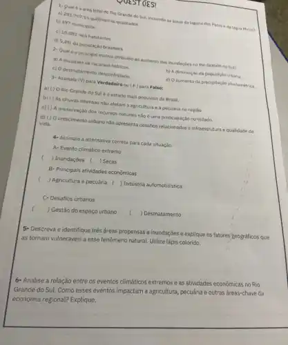 UESTOES!
1- Qual é a área total do Rio Grande do Sul, incluindo as áreas da laguna dos Patos e da lagoa Mirim?
a) 281.707,15 quilômetros quadrados
b) 497 municipios
c) 10.882 .965 habitantes
d) 5,4% 
da população brasileira
2- Qual éo principal motivo atribuido ao aumento das inundaçōes no Rio Grande do Sul?
a) A escassez de recursos hidricos.
b) A diminuição da população urbana.
c) O desmatamento descontrolado.
d) O aumento da precipitação pluviométrica.
3- Assinale (V) para Verdadeiro ou (F) para Falso:
a) () O Rio Grande do Suléo estado mais populoso do Brasil.
b) ( ) As chuvas intensas nào afetam a agricultura e a pecuária na região.
c) () A preservação dos recursos naturais nào é uma preocupação no estado.
d) () O crescimento urbano não apresenta desafios relacionados a infraestrutura e qualidade de
vida.
4-Assinale a alternativa correta para cada situação:
A- Evento climático extremo
() Inundaçōes () Secas
B- Principais atividades econômicas
() Agricultura e pecuária () Indústria automobilistica
C- Desafios urbanos
) Gestão do espaço urbano
() Desmatamento
5- Descreva e identifique três áreas propensas a inundações e explique os fatores'geográficos que
as tornam vulneráveis a esse fenômeno natural. Utilize lápis colorido.
6- Analise a relação entre os eventos climáticos extremos e as atividades econômicas no Rio
Grande do Sul. Como esses eventos impactam a agricultura, pecuária e outras áreas-chave da
economia regional?Explique.