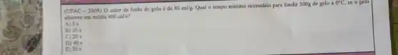 (UFAC - 2009) O calor de fusão do gelo é de
80cal/g
Qual o tempo minimo necessário para fundir 500g de gelo a
0^circ C, se o gelo
absorve em média 800cal/s
A) 5 s
B) 10 s
C) 20 s
D) 40 s
E) 50