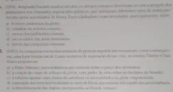 . (UFAL-Adaptada) Durante muitos séculos, os antigos romanos divertiram-se com a atuação dos
gladiadores nos chamados espetáculos públicos, que utilizavam diferentes tipos de armas per-
mitidas pelas autoridades de Roma. Esses gladiadores eram recrutados, principalmente, entre
a) homens poderosos da plebe.
b) cidadãos da nobreza romana.
c) servos dos latifundios estatais.
d) escravizados das áreas dominadas
e) herois das conquistas romanas.
5. (IMED) As conquistas territoriais romanas do periodo republicano trouxeram, como consequen-
cia, uma forte tensao social. Como tentativa de superação dessa crise, os irmãos Tibério e Caio
Graco propuseram
a) o Edito Máximo que estabelecia um controle sobre o preço dos alimentos.
b) a criação do cargo de tribuno da plebe com poder de veto sobre as decisoes do Senado.
c) a reforma agrária como forma de satisfazel as necessidades da plebe empobrecida.
d) aanexação dos territórios localizados ao nortede Roma queestavam sobo poder dospovos barbaros
e) a descolonização das regioes incorporadas ao Estado romano.